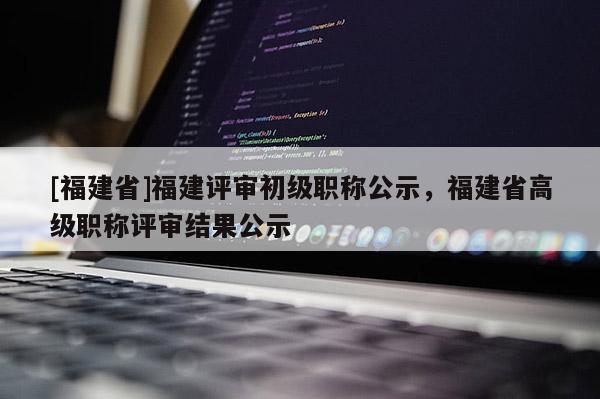 [福建省]福建評審初級職稱公示，福建省高級職稱評審結(jié)果公示