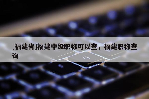 [福建省]福建中級職稱可以查，福建職稱查詢