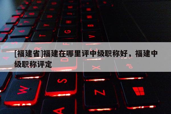 [福建省]福建在哪里評中級職稱好，福建中級職稱評定