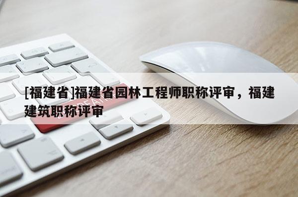 [福建省]福建省園林工程師職稱(chēng)評(píng)審，福建建筑職稱(chēng)評(píng)審