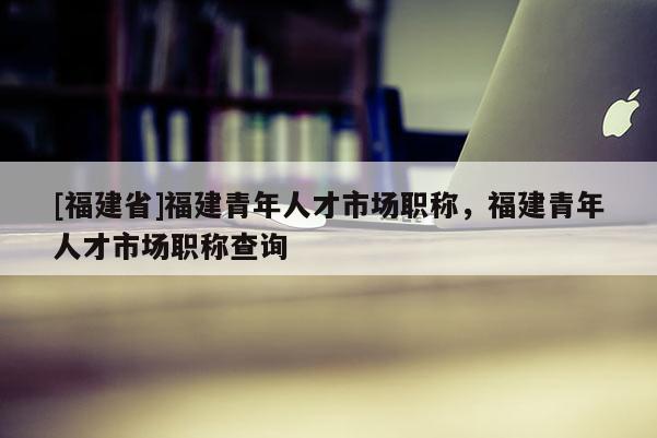 [福建省]福建青年人才市場(chǎng)職稱(chēng)，福建青年人才市場(chǎng)職稱(chēng)查詢(xún)