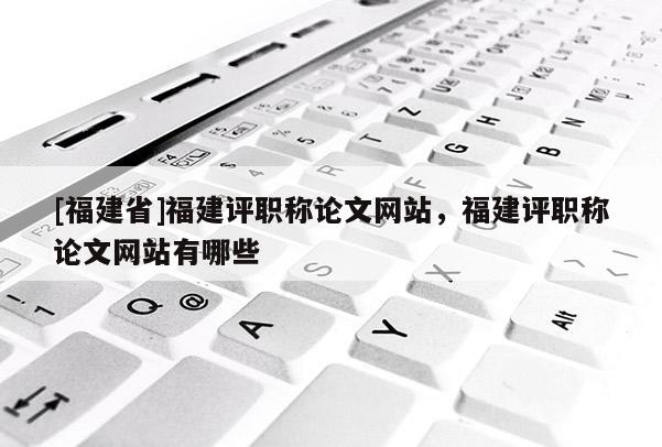 [福建省]福建評(píng)職稱論文網(wǎng)站，福建評(píng)職稱論文網(wǎng)站有哪些
