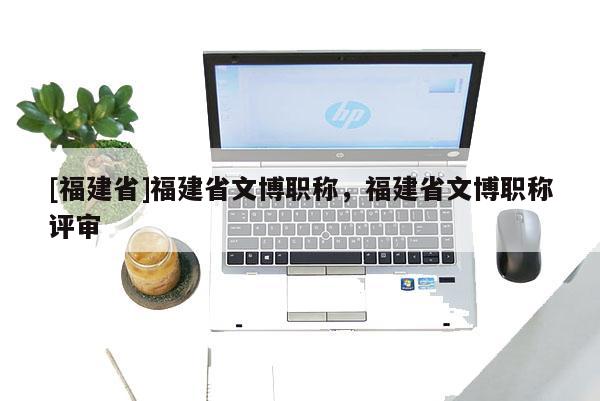 [福建省]福建省文博職稱，福建省文博職稱評審