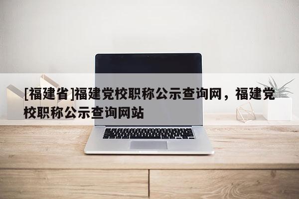 [福建省]福建黨校職稱公示查詢網(wǎng)，福建黨校職稱公示查詢網(wǎng)站