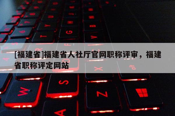 [福建省]福建省人社廳官網(wǎng)職稱評審，福建省職稱評定網(wǎng)站