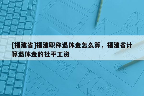 [福建省]福建職稱退休金怎么算，福建省計算退休金的社平工資