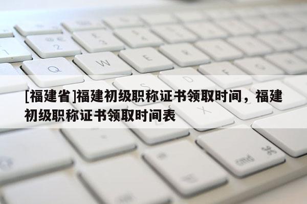 [福建省]福建初級職稱證書領取時間，福建初級職稱證書領取時間表