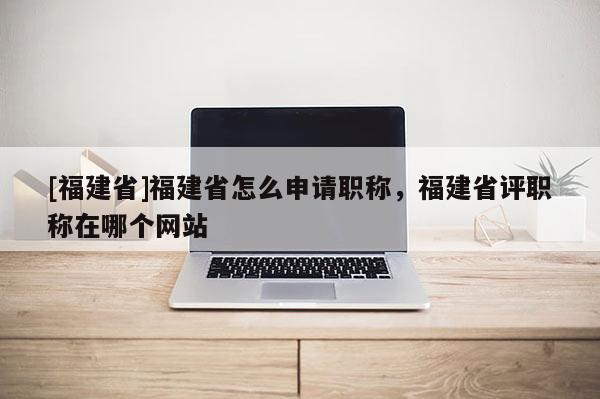 [福建省]福建省怎么申請(qǐng)職稱(chēng)，福建省評(píng)職稱(chēng)在哪個(gè)網(wǎng)站
