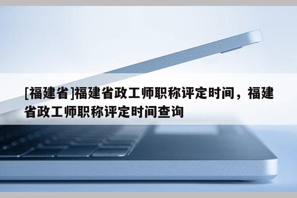 [福建省]福建省政工師職稱評(píng)定時(shí)間，福建省政工師職稱評(píng)定時(shí)間查詢