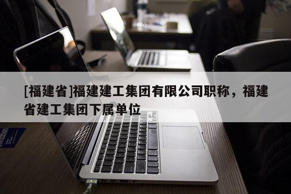 [福建省]福建建工集團(tuán)有限公司職稱，福建省建工集團(tuán)下屬單位