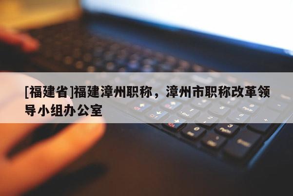 [福建省]福建漳州職稱，漳州市職稱改革領(lǐng)導(dǎo)小組辦公室