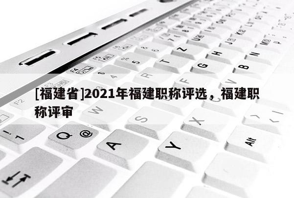 [福建省]2021年福建職稱評選，福建職稱評審