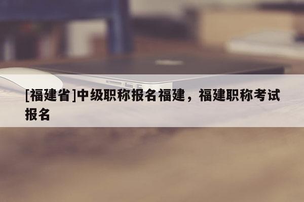 [福建省]中級職稱報(bào)名福建，福建職稱考試報(bào)名