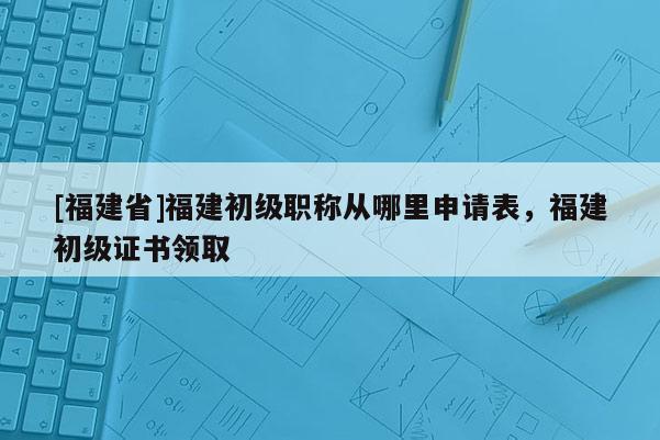 [福建省]福建初級(jí)職稱從哪里申請(qǐng)表，福建初級(jí)證書(shū)領(lǐng)取