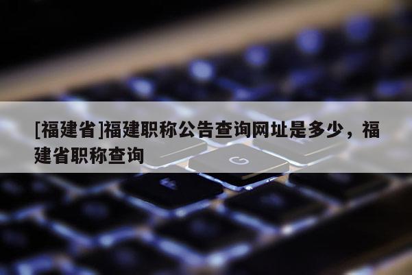[福建省]福建職稱(chēng)公告查詢(xún)網(wǎng)址是多少，福建省職稱(chēng)查詢(xún)