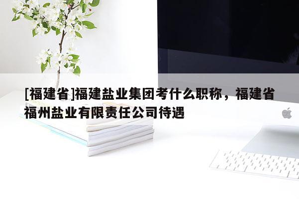 [福建省]福建鹽業(yè)集團(tuán)考什么職稱(chēng)，福建省福州鹽業(yè)有限責(zé)任公司待遇