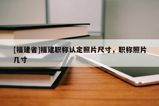 [福建省]福建職稱認(rèn)定照片尺寸，職稱照片幾寸