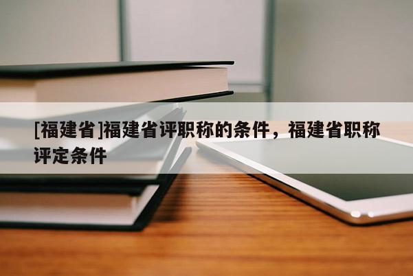 [福建省]福建省評(píng)職稱的條件，福建省職稱評(píng)定條件