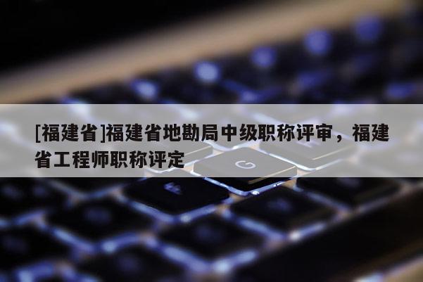 [福建省]福建省地勘局中級(jí)職稱(chēng)評(píng)審，福建省工程師職稱(chēng)評(píng)定