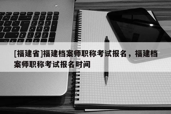 [福建省]福建檔案師職稱考試報(bào)名，福建檔案師職稱考試報(bào)名時(shí)間