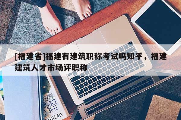 [福建省]福建有建筑職稱考試嗎知乎，福建建筑人才市場評職稱