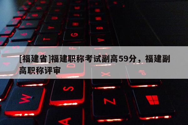 [福建省]福建職稱(chēng)考試副高59分，福建副高職稱(chēng)評(píng)審