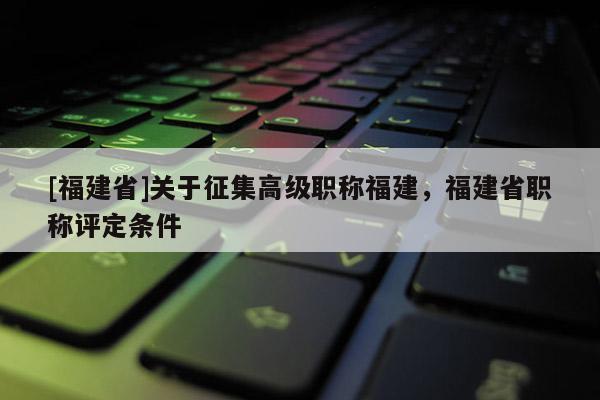 [福建省]關于征集高級職稱福建，福建省職稱評定條件