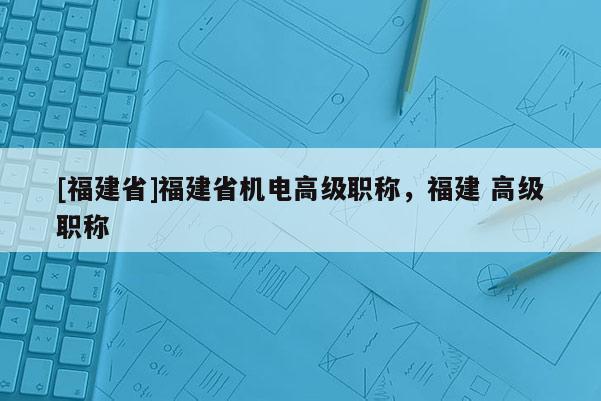 [福建省]福建省機(jī)電高級(jí)職稱(chēng)，福建 高級(jí)職稱(chēng)