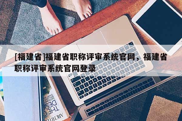 [福建省]福建省職稱評(píng)審系統(tǒng)官網(wǎng)，福建省職稱評(píng)審系統(tǒng)官網(wǎng)登錄