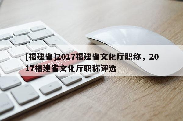 [福建省]2017福建省文化廳職稱，2017福建省文化廳職稱評選