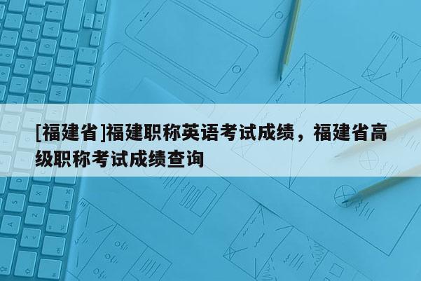 [福建省]福建職稱英語考試成績，福建省高級職稱考試成績查詢