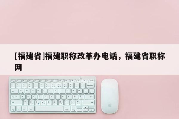 [福建省]福建職稱改革辦電話，福建省職稱網(wǎng)