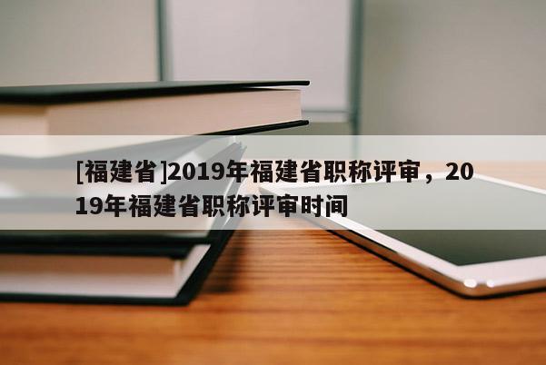 [福建省]2019年福建省職稱評審，2019年福建省職稱評審時間