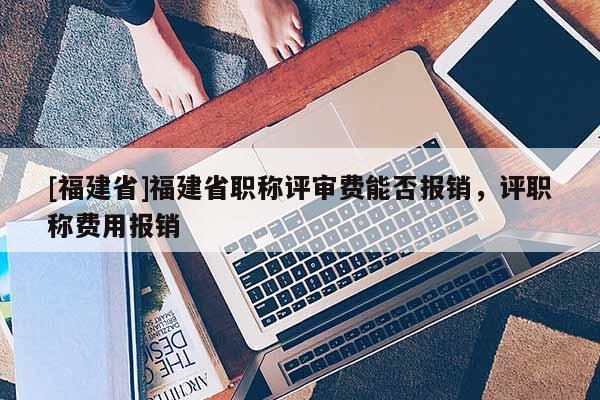 [福建省]福建省職稱評審費能否報銷，評職稱費用報銷