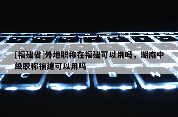 [福建省]外地職稱在福建可以用嗎，湖南中級(jí)職稱福建可以用嗎