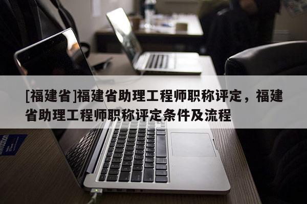 [福建省]福建省助理工程師職稱評(píng)定，福建省助理工程師職稱評(píng)定條件及流程
