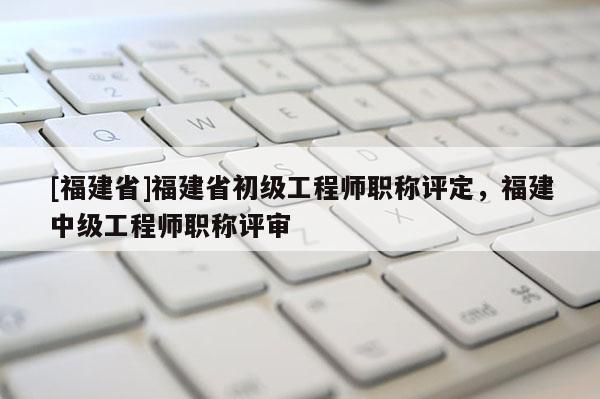 [福建省]福建省初級工程師職稱評定，福建中級工程師職稱評審
