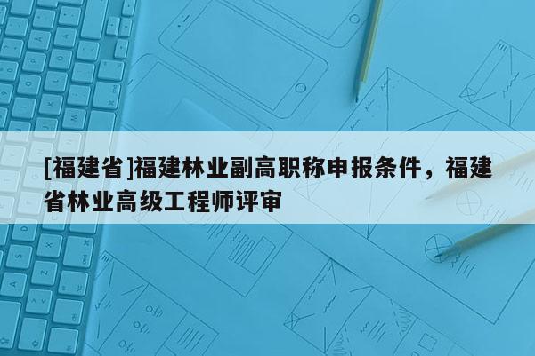 [福建省]福建林業(yè)副高職稱申報(bào)條件，福建省林業(yè)高級(jí)工程師評(píng)審