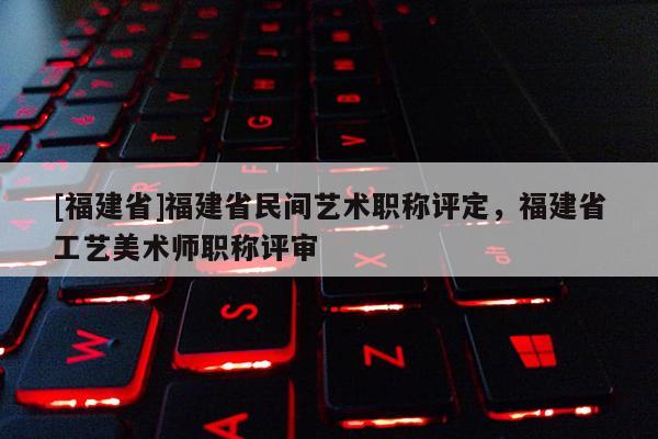 [福建省]福建省民間藝術(shù)職稱評定，福建省工藝美術(shù)師職稱評審