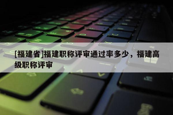 [福建省]福建職稱(chēng)評(píng)審?fù)ㄟ^(guò)率多少，福建高級(jí)職稱(chēng)評(píng)審