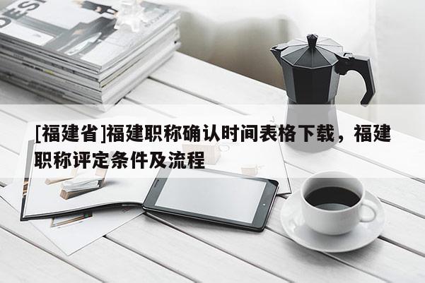 [福建省]福建職稱確認(rèn)時間表格下載，福建職稱評定條件及流程