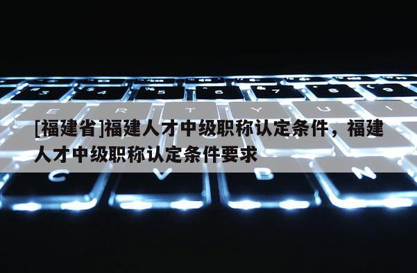 [福建省]福建人才中級職稱認(rèn)定條件，福建人才中級職稱認(rèn)定條件要求