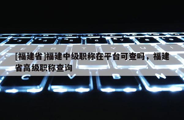 [福建省]福建中級(jí)職稱在平臺(tái)可查嗎，福建省高級(jí)職稱查詢