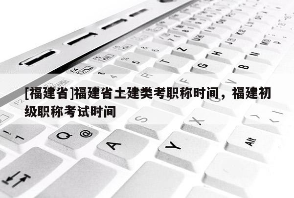 [福建省]福建省土建類考職稱時(shí)間，福建初級(jí)職稱考試時(shí)間