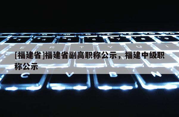 [福建省]福建省副高職稱公示，福建中級職稱公示