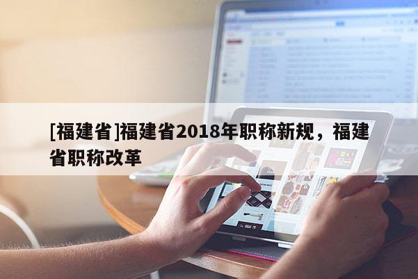 [福建省]福建省2018年職稱新規(guī)，福建省職稱改革