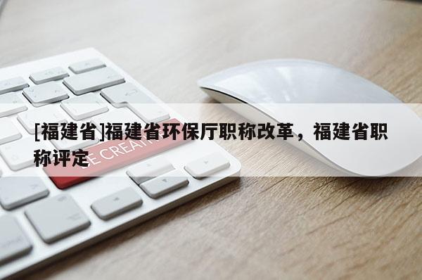 [福建省]福建省環(huán)保廳職稱改革，福建省職稱評(píng)定