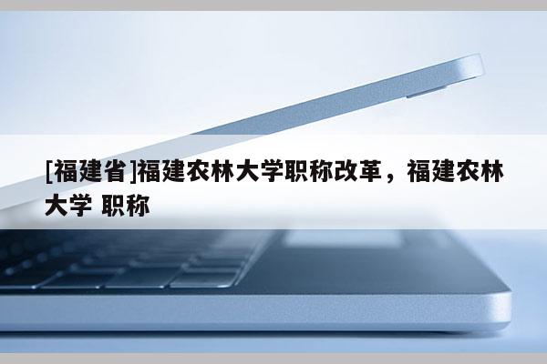 [福建省]福建農(nóng)林大學(xué)職稱改革，福建農(nóng)林大學(xué) 職稱
