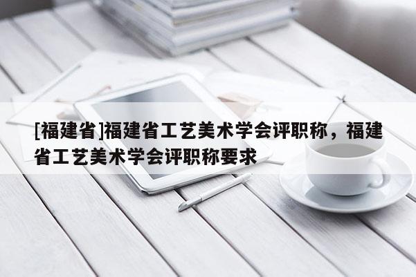 [福建省]福建省工藝美術(shù)學(xué)會(huì)評(píng)職稱，福建省工藝美術(shù)學(xué)會(huì)評(píng)職稱要求