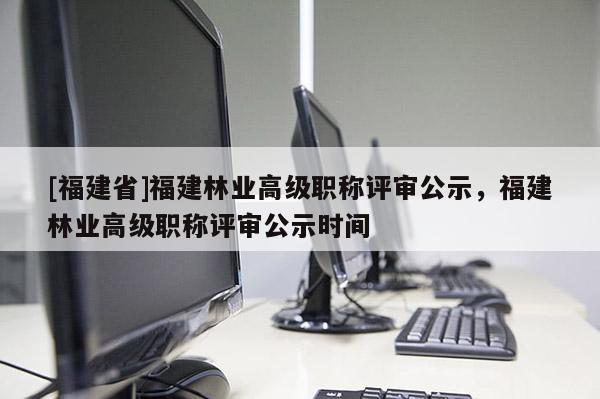 [福建省]福建林業(yè)高級(jí)職稱評(píng)審公示，福建林業(yè)高級(jí)職稱評(píng)審公示時(shí)間